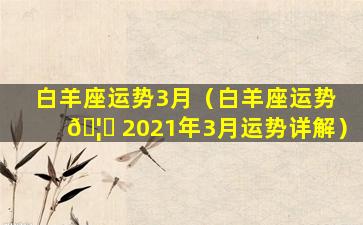 白羊座运势3月（白羊座运势 🦟 2021年3月运势详解）